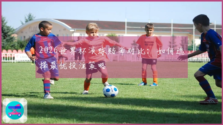 2026世界杯滚球赔率对比：如何选择最优投注策略